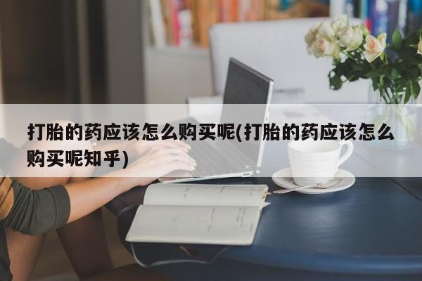 私人正品打胎药联系方式打胎的药应该怎么购买呢(打胎的药应该怎么购买呢知乎)